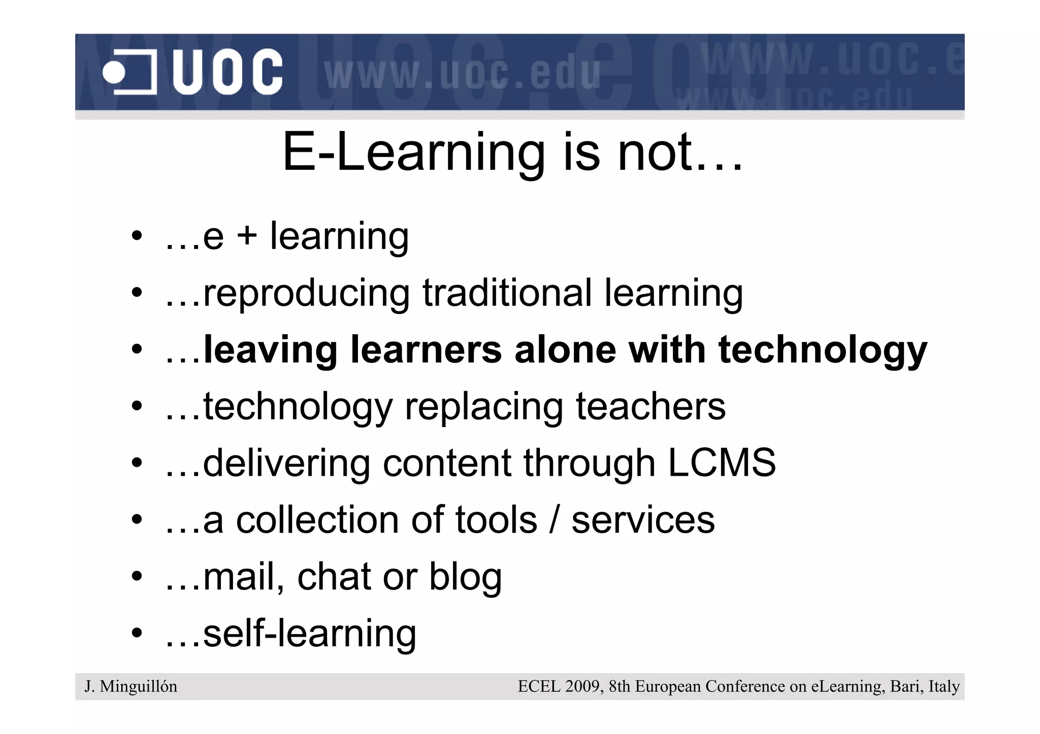 E-Learning is not…
      •    …e + learning
      •    …reproducing traditional learning
      •    …leaving learners alone with technology
      •    …technology replacing teachers
      •    …delivering content through LCMS
      •    …a collection of tools / services
      •    …mail, chat or blog
      •    …self-learning
J. Minguillón                ECEL 2009, 8th European Conference on eLearning, Bari, Italy
 