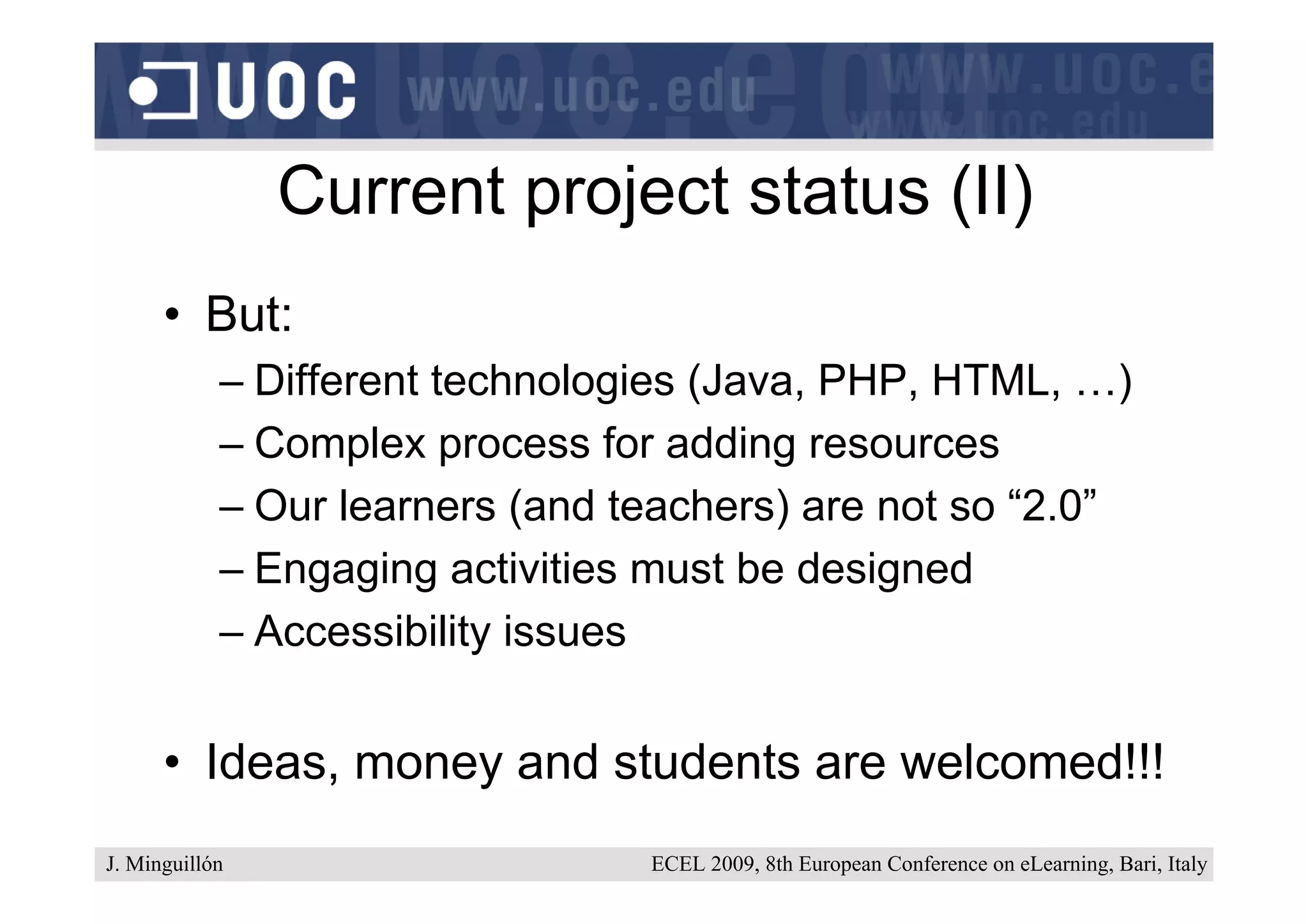 Current project status (II)
      • But:
            – Different technologies (Java, PHP, HTML, …)
            – Complex process for adding resources
            – Our learners (and teachers) are not so “2.0”
            – Engaging activities must be designed
            – Accessibility issues


      • Ideas, money and students are welcomed!!!
J. Minguillón                    ECEL 2009, 8th European Conference on eLearning, Bari, Italy
 