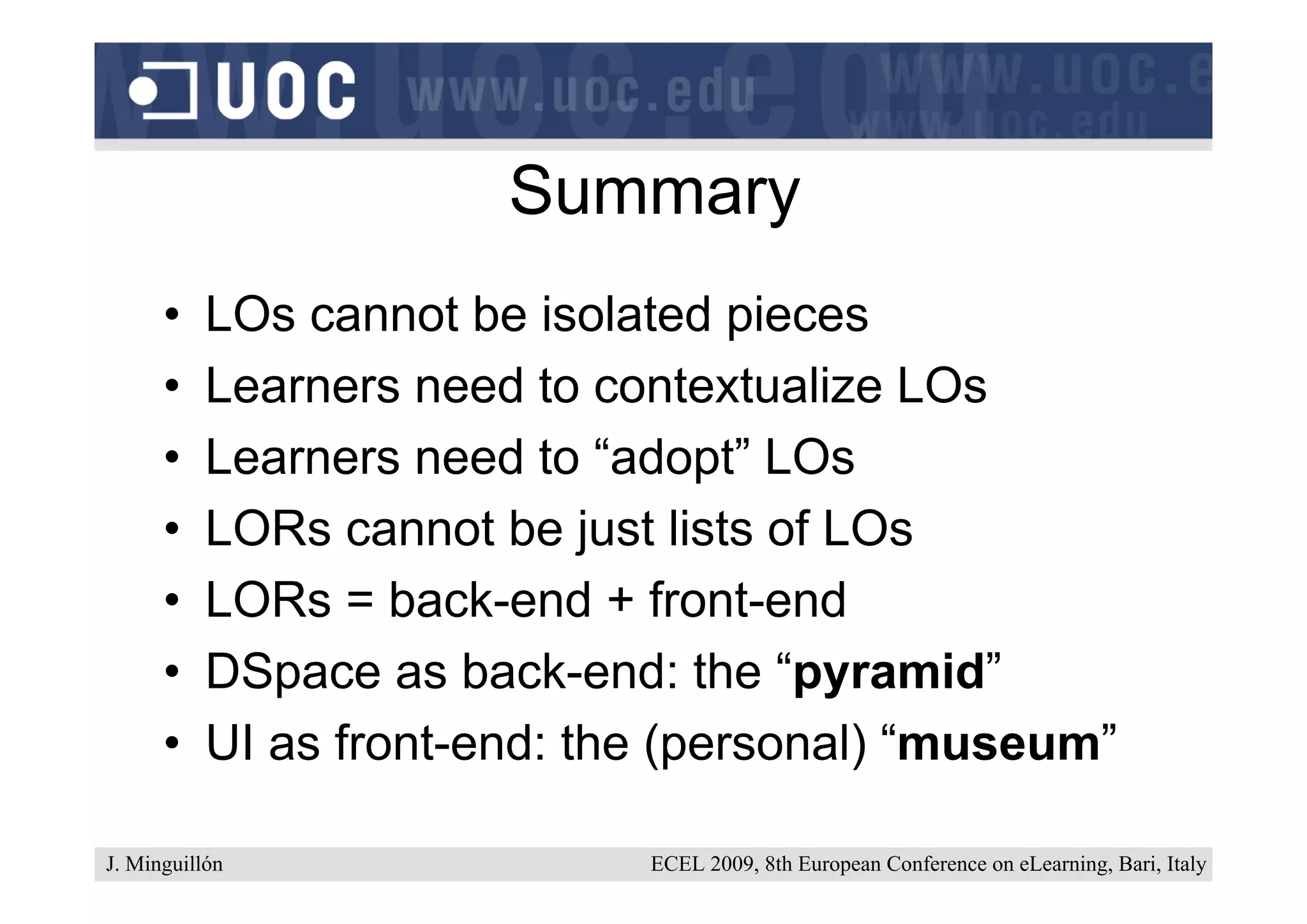 Summary
      •    LOs cannot be isolated pieces
      •    Learners need to contextualize LOs
      •    Learners need to “adopt” LOs
      •    LORs cannot be just lists of LOs
      •    LORs = back-end + front-end
      •    DSpace as back-end: the “pyramid”
      •    UI as front-end: the (personal) “museum”

J. Minguillón                 ECEL 2009, 8th European Conference on eLearning, Bari, Italy
 