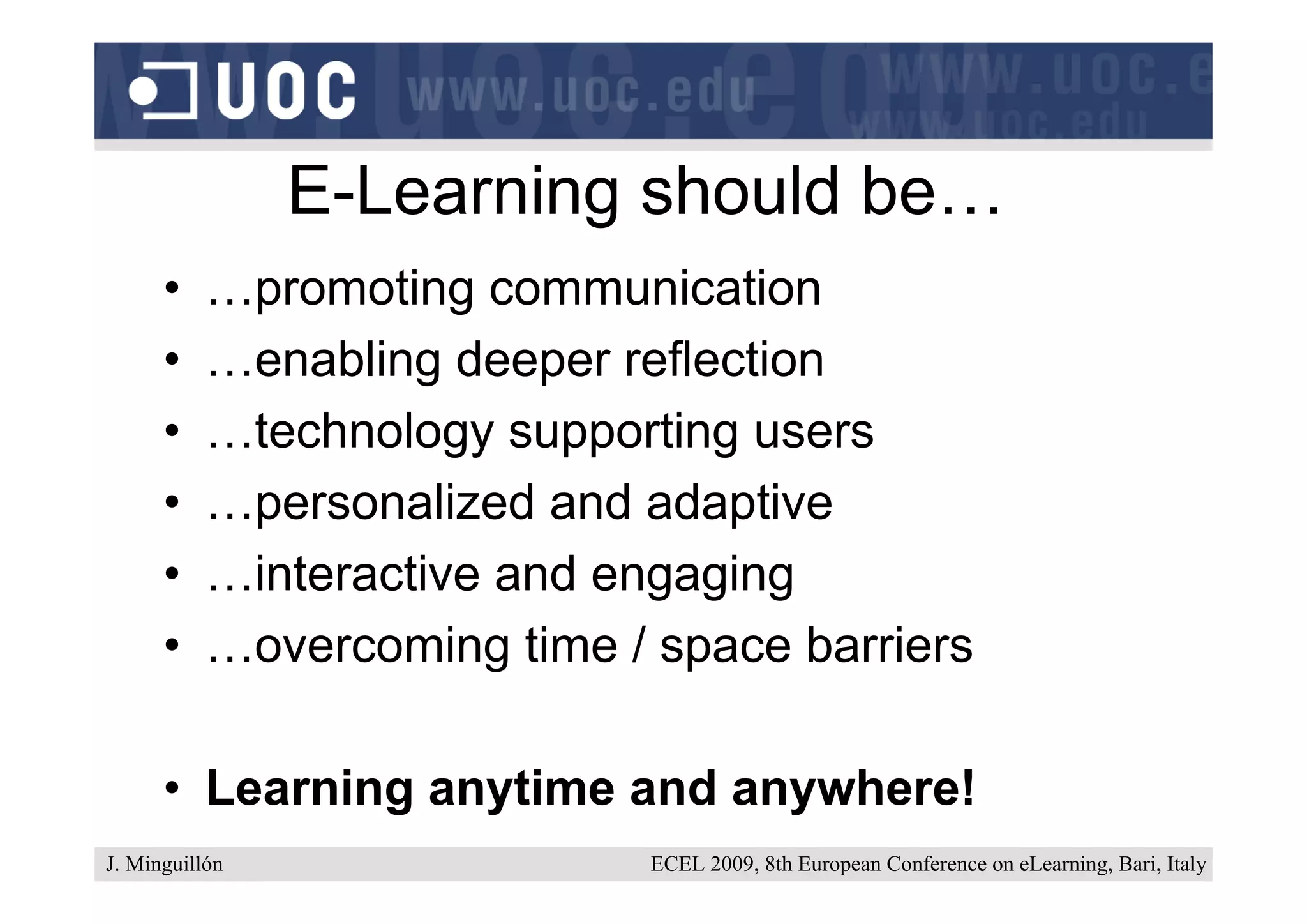 E-Learning should be…
      •    …promoting communication
      •    …enabling deeper reflection
      •    …technology supporting users
      •    …personalized and adaptive
      •    …interactive and engaging
      •    …overcoming time / space barriers

      • Learning anytime and anywhere!
J. Minguillón                 ECEL 2009, 8th European Conference on eLearning, Bari, Italy
 