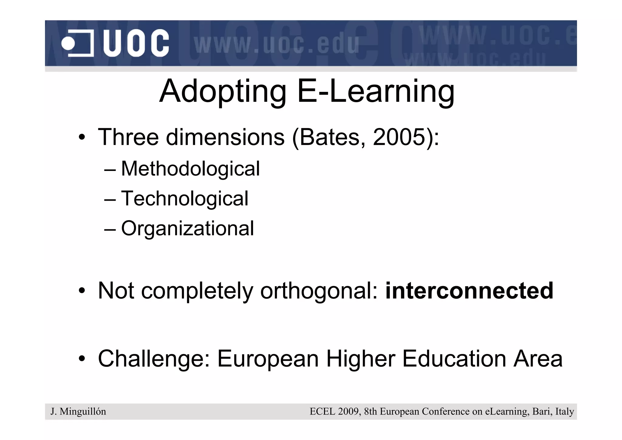 Adopting E-Learning
      • Three dimensions (Bates, 2005):
            – Methodological
            – Technological
            – Organizational


      • Not completely orthogonal: interconnected

      • Challenge: European Higher Education Area

J. Minguillón                  ECEL 2009, 8th European Conference on eLearning, Bari, Italy
 