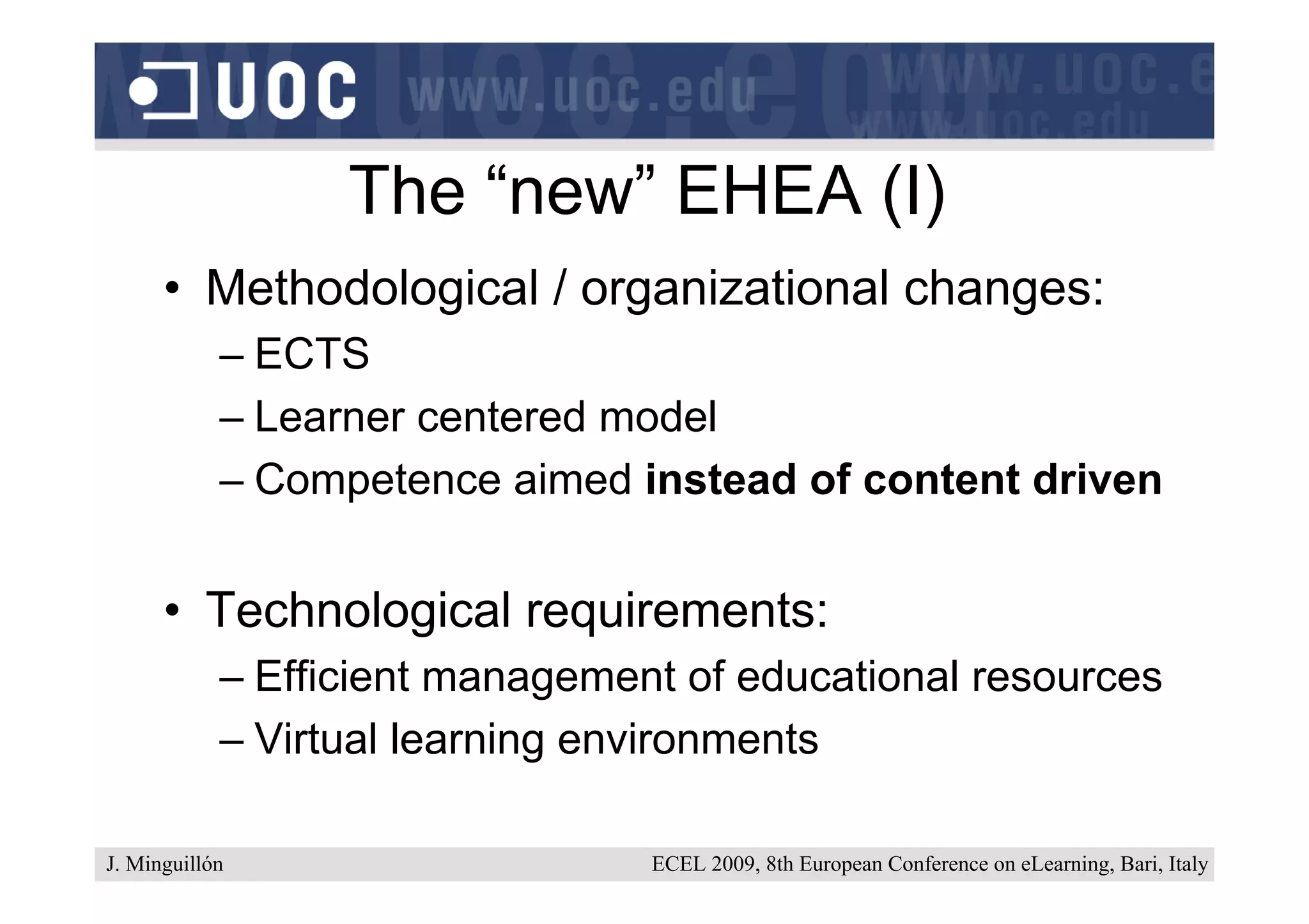 The “new” EHEA (I)
      • Methodological / organizational changes:
            – ECTS
            – Learner centered model
            – Competence aimed instead of content driven


      • Technological requirements:
            – Efficient management of educational resources
            – Virtual learning environments

J. Minguillón                    ECEL 2009, 8th European Conference on eLearning, Bari, Italy
 