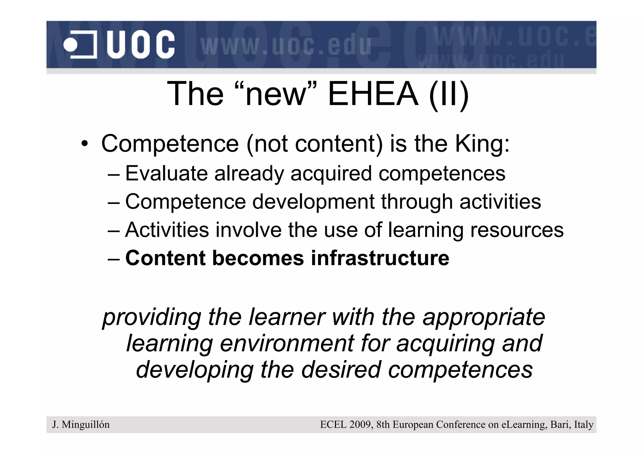 The “new” EHEA (II)
      • Competence (not content) is the King:
            – Evaluate already acquired competences
            – Competence development through activities
            – Activities involve the use of learning resources
            – Content becomes infrastructure

           providing the learner with the appropriate
             learning environment for acquiring and
              developing the desired competences

J. Minguillón                      ECEL 2009, 8th European Conference on eLearning, Bari, Italy
 
