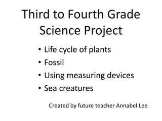 Third to Fourth Grade
Science Project
• Life cycle of plants
• Fossil
• Using measuring devices
• Sea creatures
Created by future teacher Annabel Lee
 