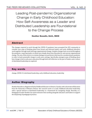 34 eceLINK | Fall ‘21
THE PEER REVIEWED COLLECTION VOL. 5, NO. 2
Association of Early Childhood Educators of Ontario (AECEO)
Author Biography
Key words
Leading Post-pandemic Organizational
Change in Early Childhood Education:
How Self-Awareness as a Leader and
Distributed Leadership are Foundational
to the Change Process
The changes required to work through the COVID-19 pandemic have prompted the ECE community to
consider new ways of thinking about how formal and informal leaders and early childhood educators
work together through small and large organizational change. Complex changes have occurred throughout
the pandemic, requiring leaders to think more deeply about how they plan for and execute organizational
change. The aim of this article is to initiate dialogue around factors that must be considered post-pandemic
in order to lead sustainable change in early years settings. Specifically, emergent ways of thinking about
how change is led in early years education through both self-reflection on the part of leaders and a culture
of distributed leadership are explored.
Abstract
HeatherBeaudinisaRegisteredEarlyChildhoodEducatorinOntario,Canada,withadoctorateofEducation
from the University of Western Ontario. Her research work is in early childhood education leadership,
with a special interest in distributed leadership as a framework for navigating change. Recently, as a
Pedagogical Leader Heather has spent extensive time working alongside educators and leaders to support
the deepening of pedagogical practice.
change, COVID-19, distributed leadership, early childhood education, leadership
Heather Beaudin, Ed.D., RECE
 
