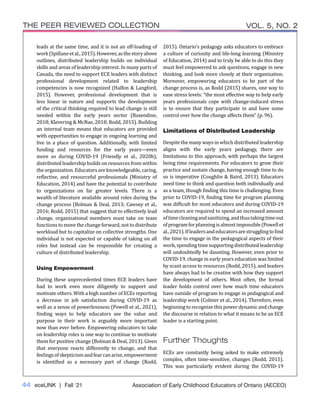 44 eceLINK | Fall ‘21
THE PEER REVIEWED COLLECTION VOL. 5, NO. 2
Association of Early Childhood Educators of Ontario (AECEO)
leads at the same time, and it is not an off-loading of
work(Spillaneetal.,2015).However,asthestoryabove
outlines, distributed leadership builds on individual
skills and areas of leadership interest. In many parts of
Canada, the need to support ECE leaders with distinct
professional development related to leadership
competencies is now recognized (Halfon & Langford,
2015). However, professional development that is
less linear in nature and supports the development
of the critical thinking required to lead change is still
needed within the early years sector (Baxendine,
2018; Klevering & McNae, 2018; Rodd, 2015). Building
an internal team means that educators are provided
with opportunities to engage in ongoing learning and
live in a place of question. Additionally, with limited
funding and resources for the early years—even
more so during COVID-19 (Friendly et al., 2020b),
distributed leadership builds on resources from within
the organization. Educators are knowledgeable, caring,
reflective, and resourceful professionals (Ministry of
Education, 2014) and have the potential to contribute
to organizations on far greater levels. There is a
wealth of literature available around roles during the
change process (Bolman & Deal, 2013; Cawsey et al.,
2016; Rodd, 2015) that suggest that to effectively lead
change, organizational members must take on team
functions to move the change forward, not to distribute
workload but to capitalize on collective strengths. One
individual is not expected or capable of taking on all
roles but instead can be responsible for creating a
culture of distributed leadership.
Using Empowerment
During these unprecedented times ECE leaders have
had to work even more diligently to support and
motivate others. With a high number of ECEs reporting
a decrease in job satisfaction during COVID-19 as
well as a sense of powerlessness (Powell et al., 2021),
finding ways to help educators see the value and
purpose in their work is arguably more important
now than ever before. Empowering educators to take
on leadership roles is one way to continue to motivate
them for positive change (Bolman & Deal, 2013). Given
that everyone reacts differently to change, and that
feelingsofskepticismandfearcanarise,empowerment
is identified as a necessary part of change (Rodd,
2015). Ontario’s pedagogy asks educators to embrace
a culture of curiosity and life-long learning (Ministry
of Education, 2014) and to truly be able to do this they
must feel empowered to ask questions, engage in new
thinking, and look more closely at their organization.
Moreover, empowering educators to be part of the
change process is, as Rodd (2015) shares, one way to
ease stress levels: “the most effective way to help early
years professionals cope with change-induced stress
is to ensure that they participate in and have some
control over how the change affects them” (p. 96).
Limitations of Distributed Leadership
Despite the many ways in which distributed leadership
aligns with the early years pedagogy, there are
limitations to this approach, with perhaps the largest
being time requirements. For educators to grow their
practice and sustain change, having enough time to do
so is imperative (Coughlin & Baird, 2013). Educators
need time to think and question both individually and
as a team, though finding this time is challenging. Even
prior to COVID-19, finding time for program planning
was difficult for most educators and during COVID-19
educators are required to spend an increased amount
oftimecleaningandsanitizing,andthustakingtimeout
ofprogramforplanningisalmostimpossible(Powellet
al.,2021).Ifleadersandeducatorsarestrugglingtofind
the time to engage in the pedagogical aspects of their
work,spendingtimesupportingdistributedleadership
will undoubtedly be daunting. However, even prior to
COVID-19, change in early years education was limited
by scant access to resources (Rodd, 2015), and leaders
have always had to be creative with how they support
the development of others. Most often, the formal
leader holds control over how much time educators
have outside of program to engage in pedagogical and
leadership work (Colmer et al., 2014). Therefore, even
beginning to recognize this power dynamic and change
the discourse in relation to what it means to be an ECE
leader is a starting point.
Further Thoughts
ECEs are constantly being asked to make extremely
complex, often time-sensitive, changes (Rodd, 2015).
This was particularly evident during the COVID-19
 