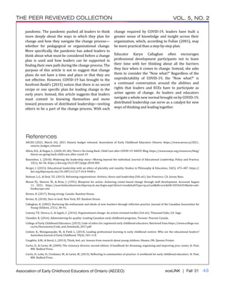 eceLINK | Fall ‘21 45
THE PEER REVIEWED COLLECTION VOL. 5, NO. 2
Association of Early Childhood Educators of Ontario (AECEO)
pandemic. The pandemic pushed all leaders to think
more deeply about the ways in which they plan for
change and how they navigate the change process—
whether for pedagogical or organizational change.
More specifically, the pandemic has asked leaders to
think about what must be considered before a change
plan is used and how leaders can be supported in
finding their own path during the change process. The
purpose of this article is not to suggest that change
plans do not have a time and place or that they are
not effective. However, COVID-19 has brought to the
forefront Rodd’s (2015) notion that there is no secret
recipe or one specific plan for leading change in the
early years. Instead, this article suggests that leaders
must commit to knowing themselves and move
toward processes of distributed leadership—inviting
others to be a part of the change process. With each
change required by COVID-19, leaders have built a
greater sense of knowledge and insight across their
organization, which, according to Fullan (2001), may
be more practical than a step-by-step plan.
Educator Karyn Callaghan often encourages
professional development participants not to leave
their time with her thinking about all the barriers
they face when it comes to change. Instead, she asks
them to consider the “Now what?” Regardless of the
unpredictability of COVID-19, the “Now what?” is
a continued conversation around the abilities and
rights that leaders and ECEs have to participate as
active agents of change. As leaders and educators
navigate a whole new normal brought on by COVID-19,
distributed leadership can serve as a catalyst for new
ways of thinking and leading together.
References
AECEO (2021, March 24). 2021 Ontario budget released. Association of Early Childhood Educators Ontario. https://www.aeceo.ca/2021_
ontario_budget_released
Allvin, R.E., & Hogan, L. (2020, 05, 06). There’s No Going Back: Child Care after COVID-19. NAEYC Blog. https://www.naeyc.org/resources/blog/
theres-no-going-back-child-care-after-covid-19
Baxendine, L. (2018). Widening the leadership story—Moving beyond the individual. Journal of Educational Leadership, Policy and Practice,
33(1), 46–56. https://doi.org/10.21307/jelpp-2018-005
Berger, I. (2015). Educational leadership with an ethics of plurality and natality. Studies in Philosophy & Education, 34(5), 475–487. https://
doi-org.libproxy.slc.me/10.1007/s11217-014-9448-x
Bolman, L.G., & Deal, T.E. (2013). Reframing organizations: Artistry, choice and leadership (5th ed.). San Francisco, CA: Jossey Bass.
Bloom P.J., Sheerer, M., & Britz, J. (1991). Blueprint for action: Achieving center-based change through staff development. Accessed August
11, 2021. https://searchebscohostcom.libproxy.slc.me/login.aspx?direct=true&AuthType=ip,url,uid&db=eric&AN=ED364354&site=eds-
live&scope=site
Brown, B. (2017). Rising strong. Canada: Random House.
Brown, B. (2018). Dare to lead. New York, NY: Random House.
Callaghan, K. (2002). Nurturing the enthusiasm and ideals of new teachers through reflective practice. Journal of the Canadian Association for
Young Children, 27(1), 38–41.
Cawsey, T.F., Deszca, G., & Ingols, C. (2016). Organizational change: An action-oriented toolkit (3rd ed.). Thousand Oaks, CA: Sage.
Chandler, K. (2016). Administering for quality: Leading Canadian early childhood programs. Toronto: Pearson Canada.
College of Early Childhood Educators. (2013). Code of ethics for registered early childhood educators. Retrieved from https://www.college-ece.
ca/en/Documents/Code_and_Standards_2017.pdf
Colmer, K., Waniganayake, M., & Field, L. (2014). Leading professional learning in early childhood centres: Who are the educational leaders?
Australian Journal of Early Childhood, 39(4), 103–114.
Coughlin, A.M., & Baird, L. (2013). Think, feel, act: lessons from research about young children. Ottawa, ON: Queens Printer.
Curtis, D., & Carter, M. (2009). The visionary director, second edition: A handbook for dreaming, organizing and improving your center, St. Paul,
MN: Redleaf Press.
Curtis, D., Lebo, D., Cividanes, W., & Carter, M. (2013). Reflecting in communities of practice: A workbook for early childhood educators. St. Paul,
MN: Redleaf Press.
 