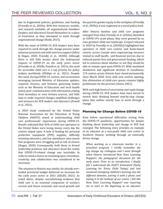36 eceLINK | Fall ‘21
THE PEER REVIEWED COLLECTION VOL. 5, NO. 2
Association of Early Childhood Educators of Ontario (AECEO)
due to fragmented policies, guidelines, and funding
(Friendly et al., 2020a). With few resources, models,
and research available, all organizational members
(leaders and educators) found themselves in a place
of frustration as they attempted to work through
organizational change (Rodd, 2015).
With the onset of COVID-19, ECE leaders have been
required to work through the change process under
immense pressures and with even less support (Allvin
& Hogan, 2020; Friendly et al., 2020b). Although
there is still little known about the widespread
impacts of COVID-19 on the early years sector
(Friendly et al., 2020b; Powell et al., 2021), the need
for accessible child care is a top priority for policy
makers worldwide (Phillips et al., 2021). Despite
this need, during COVID-19, unclear and inconsistent
messaging (around Ministry of Education updates,
required closures, and between governing bodies
such as the Ministry of Education and local health
units), poor communication with information coming
from secondary or even tertiary sources, and little
time to make required changes amplified challenges
and stressors for ECE leaders and educators (Powell
et al., 2021).
A 2020 study conducted by the United States
National Association for the Education of Young
Children (NAEYC) aimed at understanding child
care professionals’ experiences during COVID-19.
Results indicated that 56% of child care operators in
the United States were losing money every day the
centres stayed open. A lack of funding for personal
protective equipment (PPE) supplies, difficulty
retaining educators, and low attendance rates meant
that programs were struggling and at risk of closure
(Hogan, 2020). Consequently, both those in formal
leadership positions and educators faced the reality
that COVID-19-related change was inevitable. In
ordertostandachanceatremainingopen,innovation,
creativity, and collaboration was considered to be
necessary.
The situation in Ontario was similar. An already over-
loaded provincial budget delivered no increases for
the early years sector in 2021 (AECEO, 2021). As
noted above, despite overwhelming evidence that
child care is an essential component of society’s
current and future economic and social growth and
the quest for gender equity in the workplace (Friendly
et al., 2020a), it was neglected at a social policy level.
After Ontario families and child care programs
emerged from what Friendly et al. (2020a) identified
as COVID-19’s acute phase, they were greeted by an
even grimmer child care landscape. A report released
in 2020 by Friendly et al. (2020(b)) highlighted that
operators of child care centres and home-based
centres across Canada were experiencing stressors
related to staff layoffs, and financial worries due to
reduced parent fees and government funding, which
led to concerns about whether or not they would be
able to remain open post-COVID-19. With mandated
shutdowns and significant declines in enrollment,
174 centres across Ontario have closed permanently
since March 2020. Even with new centres opening,
this elimination of child-care spaces remains highly
problematic for the province (Davis, 2021).
With such high levels of uncertainty and rapid change
during COVID-19, ECE leaders have been forced to
stretch their thinking beyond step-by-step change
plans that outline exactly how to work through a
change.
Planning for Change Before COVID-19
Even before operational difficulties arising from
the COVID-19 pandemic, opportunities for deeper
thinking about leadership and change in ECE had
emerged. The following story provides an example
of an educator at a non-profit child care centre in
Southern Ontario working through an externally
driven change.
When working as a classroom teacher in a
preschool program, I vividly remember the
big change my colleagues and I went through
when Ontario introduced How Does Learning
Happen?, the pedagogical document for the
early years. Prior to its introduction, I finally
felt I understood the ELECT framework (Early
Learning for Every Child Today) and had
mastered classifying children’s learning into the
different domains, pairing it with a photo, and
taping it in the hallway of our centre. I felt like
How Does Learning Happen? was requiring
me to start at the beginning as an educator
 