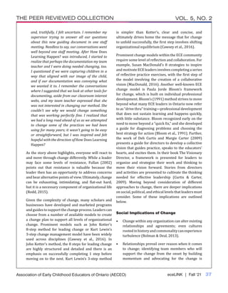 eceLINK | Fall ‘21 37
THE PEER REVIEWED COLLECTION VOL. 5, NO. 2
Association of Early Childhood Educators of Ontario (AECEO)
and, truthfully, I felt uncertain. I remember my
supervisor trying to answer all our questions
about this new guiding document in one staff
meeting. Needless to say, our conversations went
well beyond one staff meeting. After How Does
Learning Happen? was introduced, I started to
realize that perhaps the documentation my team
teacher and I were doing needed changing, too.
I questioned if we were capturing children in a
way that aligned with our image of the child,
and if our documentation was conveying what
we wanted it to. I remember the conversations
where I suggested that we look at other tools for
documenting, aside from our classroom interest
webs, and my team teacher expressed that she
was not interested in changing our method. She
couldn’t see why we would change something
that was working perfectly fine. I realized that
we had a long road ahead of us as we attempted
to change some of the practices we had been
using for many years; it wasn’t going to be easy
or straightforward, but I was inspired and felt
hopeful with the direction of How Does Learning
Happen?
As the story above highlights, everyone will react to
and move through change differently. While a leader
may face some levels of resistance, Fullan (2002)
points out that resistance is valuable because the
leader then has an opportunity to address concerns
and hear alternative points of view. Ultimately, change
can be exhausting, intimidating, and flat-out hard,
but it is a necessary component of organizational life
(Rodd, 2015).
Given the complexity of change, many scholars and
businesses have developed and marketed programs
andguidestosupportthechangeprocess.Leaderscan
choose from a number of available models to create
a change plan to support all levels of organizational
change. Prominent models such as John Kotter’s
8-step method for leading change or Kurt Lewin’s
3-step change management model have been widely
used across disciplines (Cawsey et al., 2016). In
John Kotter’s method, the 8 steps for leading change
are highly structured and detailed and there is an
emphasis on successfully completing 1 step before
moving on to the next. Kurt Lewin’s 3-step method
is simpler than Kotter’s, clear and concise, and
ultimately drives home the message that for change
to unfold successfully, the first step involves shifting
organizational equilibrium (Cawsey et al., 2016).
Prominent change models within the ECE community
require some level of reflection and collaboration. For
example, Susan MacDonald’s 8 strategies to inspire
and motivate ECE leaders involves completing a series
of reflective practice exercises, with the first step of
the model involving the creation of a collaborative
vision (MacDonald, 2016). Another well-known ECE
change model is Paula Jorde Bloom’s framework
for change, which is built on individual professional
development. Bloom’s (1991) method strives to move
beyond what many ECE leaders in Ontario now refer
to as “drive thru” training—professional development
that does not sustain learning and happens quickly,
with little substance. Bloom recognized early on the
need to move beyond a “quick fix,” and she developed
a guide for diagnosing problems and choosing the
best strategy for action (Bloom et al., 1991). Further,
the work of Deb Curtis and Margie Carter (2009)
presents a guide for directors to develop a collective
vision that guides practice, speaks to the educators’
hearts, and excites them. In their book The Visionary
Director, a framework is presented for leaders to
organize and strategize their work and thinking to
move their vision forward. Stories from directors
and activities are presented to cultivate the thinking
needed for effective leadership (Curtis & Carter,
2009). Moving beyond consideration of different
approaches to change, there are deeper implications
on social, political, and ethical levels that leaders must
consider. Some of these implications are outlined
below.
Social Implications of Change
•	 Change within any organization can alter existing
relationships and agreements; even cultures
rootedinhistoryandcommonalitycanexperience
turbulence (Bolman & Deal, 2013).
•	 Relationships prevail over reason when it comes
to change; identifying team members who will
support the change from the onset by building
momentum and advocating for the change is
 