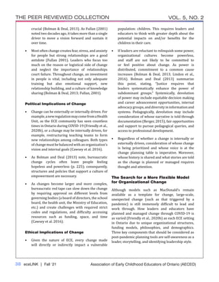38 eceLINK | Fall ‘21
THE PEER REVIEWED COLLECTION VOL. 5, NO. 2
Association of Early Childhood Educators of Ontario (AECEO)
crucial (Bolman & Deal, 2013). As Fullan (2001)
noted two decades ago, it takes more than a single
driver to move a vision forward and sustain it
over time.
•	 Most often change creates fear, stress, and anxiety
for people but strong relationships are a good
antidote (Fullan 2001). Leaders who focus too
much on the reason or logistical side of change
and neglect the importance of relationships
court failure. Throughout change, an investment
in people is vital, including not only adequate
training but also emotional support, new
relationship building, and a culture of knowledge
sharing (Bolman & Deal, 2013; Fullan, 2001).
Political Implications of Change
•	 Change can be externally or internally driven. For
example,anewregulationmaycomefromaHealth
Unit, as the ECE community has seen countless
times in Ontario during COVID-19 (Friendly et al.,
2020b), or a change may be internally driven, for
example, restructuring teaching teams to form
new relationships among colleagues. Both types
ofchangemustbebalancedwithanorganization’s
vision and internal goals (Cawsey et al. 2016).
•	 As Bolman and Deal (2013) note, bureaucratic
change cycles often leave people feeling
hopeless and powerless (p. 225); consequently,
structures and policies that support a culture of
empowerment are necessary.
•	 As changes become larger and more complex,
bureaucratic red tape can slow down the change
by requiring approval on different levels from
governing bodies (a board of directors, the school
board, the health unit, the Ministry of Education,
etc.) and create challenges with required strict
codes and regulations, and difficulty accessing
resources such as funding, space, and time
(Cawsey et al. 2016).
Ethical Implications of Change
•	 Given the nature of ECE, every change made
will directly or indirectly impact a vulnerable
population: children. This requires leaders and
educators to think with greater depth about the
potential impacts on and/or benefits for the
children in their care.
•	 If leaders are reluctant to relinquish some power,
organizational cultures become powerless,
and staff are not likely to be committed to
or feel positive about change. As power is
distributed, commitment to a common cause
increases (Bolman & Deal, 2013; Lindon et al.,
2016). Bolman and Deal (2013) summarize
this point, stating, “Justice requires that
leaders systematically enhance the power of
subdominant groups.” Systemically, devolution
of power may include equitable decision making
and career advancement opportunities, internal
advocacygroups,anddiversityininformationand
systems. Pedagogically, devolution may include
consideration of whose narrative is told through
documentation (Berger, 2015), fair opportunities
and support to pursue pedagogical queries, and
access to professional development.
•	 Regardless of whether a change is internally or
externally driven, consideration of whose change
is being prioritized and whose voice is at the
change planning table is imperative. Moreover,
whose history is shared and what stories are told
as the change is planned or managed requires
thought and attention.
The Search for a More Flexible Model
for Organizational Change
Although models such as MacDonald’s remain
available as a template for change, large-scale,
unexpected change (such as that triggered by a
pandemic) is still immensely difficult to lead and
work through. How leaders and educators have
planned and managed change through COVID-19 is
as varied (Friendly et al., 2020b) as each ECE setting
in Ontario due to unique organizational structures,
funding models, philosophies, and demographics.
Three key components that should be considered as
post-pandemic planning tools are self-awareness as a
leader, storytelling, and identifying leadership style.
 
