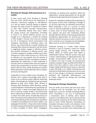 eceLINK | Fall ‘21 39
THE PEER REVIEWED COLLECTION VOL. 5, NO. 2
Association of Early Childhood Educators of Ontario (AECEO)
Planning for Change: Self-awareness as a
Leader
In their recent work, From Teaching to Thinking
Pelo and Carter (2018) discuss the importance of
educators consciously engaging in self-reflection
as a tool for deeper meaning making of children’s
learning. The same process is valuable for leaders;
as they work toward increased self-awareness,
they can effectively identify their place within
the change process and organization. According
to Curtis et al., (2013) reflective practice can be
thought of as a disposition, a mindset for working
in ECE, though it involves more than just thinking
(p. 43); it encompasses critical conversations with
colleagues, questioning of individual values and
history, and using protocols to guide thinking and
listening. When classroom educators, and, this article
is suggesting, leaders, engage in reflective practice
they position themselves as lifelong learners who
are better equipped to navigate complex issues while
staying true to their values (Curtis et al., 2013). Just
as educators are not separate from the process of
learning, leading in ECE does not happen in isolation.
Addressing the subjectivity of what leadership is
from the onset of a change makes space for leaders to
explore their perspectives as one piece of the larger
picture (Pelo & Carter, 2018). Knowing how leaders
define themselves in their leadership roles is a big but
necessary starting point.
Leadership has been studied across disciplines for
decades, and a wealth of knowledge about what it
means to be an effective leader, different leadership
styles, and strategies for leading has been generated
(Bolman & Deal, 2013, Fullan, 2001, Hersted &
Frimann, 2016, Northouse, 2016). However, creating
a central definition of leadership and, specifically one
related to ECE, is made increasingly difficult by the
lack of research, models, mentors, and ECE-focused
theory (Klevering & McNae, 2018). ECE leadership
is unique from other forms of leadership because it
often encompasses both administrative leadership—
overseeing tasks like policy development, enrollment
of children and staffing (Curtis & Carter, 2009)—and
pedagogical leadership—using a deep understanding
ofearlylearninganddevelopmenttoguidethepractice
of others (Coughlin & Baird, 2013). Pedagogical
leadership can develop from anywhere within the
organization, creating opportunities for the growth
of informal leadership (Fonsén & Soukainen, 2020).
Despite the challenge of defining ECE leadership, for
the purpose of this article leadership is thought of
as a process rather than an individual characteristic.
When leadership is seen as a process, it makes
room for informal leadership to develop. Moreover,
it means those in formal leadership roles can, in
fact, improve and grow their leadership abilities
through reflective practice and on-going professional
development opportunities. For several years now,
reflective practice has grown as part of work in ECE
and is certainly not an emerging concept (Callaghan,
2002; Curtis et al., 2013; Pelo & Carter, 2018).
Continued learning as a leader, which involves
reflection, is part of creating a culture for change,
moving change forward, and motivating others
(Fullan, 2002). As leaders grow their ability to
authentically embrace reflective practice, they gain
a deeper understanding of organizational life, have
stronger communication skills, and are more apt
to embrace new ways of being—all characteristics
needed to navigate change smoothly. With COVID-19,
leaders have been called to make small and large
changes rapidly with little time to map out a direction
or plans (Friendly et al., 2020b). Consequently, self-
reflection for both leaders and educators serves as the
base for how change is introduced, communicated,
evaluated, and celebrated. Self-awareness can
be further supported by sharing and recording
leadership stories.
Planning for Change: Storytelling
Lives are made up of stories and each story serves
to influence how the storyteller sees the world.
People have a story for virtually everything (Brown,
2017). Storytelling is one way of understanding
a community’s sense of identity; when leaders,
educators, and children share stories, they ground the
history, growth, and future for the whole community
(Pelo & Carter, 2018). Moreover, storytelling can
strengthen learning as leaders and educators share
their experiences, uncertainties, and challenges, as
well as support the growth of new relationships and
 