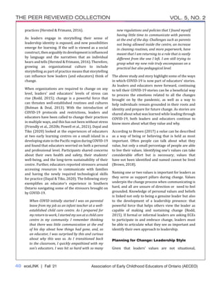 40 eceLINK | Fall ‘21
THE PEER REVIEWED COLLECTION VOL. 5, NO. 2
Association of Early Childhood Educators of Ontario (AECEO)
practices (Hersted & Frimann, 2016).
As leaders engage in storytelling their sense of
leadership identity is exposed, and new possibilities
emerge for learning. If the self is viewed as a social
construct,thenarguablyitsdevelopmentisinfluenced
by language and the narratives that an individual
hears and tells (Hersted & Frimann, 2016). Therefore,
growing an organizational culture to include
storytelling as part of practice means that storytelling
can influence how leaders (and educators) think of
change.
When organizations are required to change on any
level, leaders’ and educators’ levels of stress can
rise (Rodd, 2015); change is a powerful force that
can threaten well-established routines and cultures
(Bolman & Deal, 2013). With the introduction of
COVID-19 protocols and restrictions, leaders and
educators have been called to change their practices
in multiple ways, and this has not been without stress
(Friendly et al., 2020b; Powell et al., 2021). Dayal and
Tiko (2020) looked at the experiences of educators
at two early learning centres on a small island in a
developingstateinthePacificregionduringCOVID-19
and found that educators worried on both a personal
and professional level. Participants shared concerns
about their own health and safety, their students’
well-being, and the long-term sustainability of their
centre. Further, educators reported stressors around
accessing resources to communicate with families
and having the newly required technological skills
for practice (Dayal & Tiko, 2020). The following story
exemplifies an educator’s experience in Southern
Ontario navigating some of the stressors brought on
by COVID-19.
When COVID initially started I was on parental
leave from my job as an infant teacher at a well-
established child care centre. As I prepared for
my return to work, I started my son at a child care
centre in my community. I remember thinking
that there was little communication at the end
of his day about how things had gone, and, as
an educator, I was surprised by this and curious
about why this was so. As I transitioned back
to the classroom, I quickly empathized with my
son’s educators. I was hit so hard with so many
new regulations and policies that I found myself
having little time to communicate with parents
at the end of the day. Challenges such as parents
not being allowed inside the centre, an increase
in cleaning routines, and more paperwork, have
meant that I am returning to a role that is vastly
different from the one I left. I am still trying to
grasp what my new role truly encompasses on a
practical but also pedagogical level.
The above study and story highlight some of the ways
in which COVID-19 is now part of educators’ stories.
As leaders and educators move forward, continuing
to tell their COVID-19 stories can be a beneficial way
to process the emotions related to all the changes
brought on by the pandemic, as well as a way to
help individuals remain grounded in their roots and
identity and prepare for future change. As stories are
shared about what was learned while leading through
COVID-19, both leaders and educators continue to
know more about what they value and why.
According to Brown (2017) a value can be described
as a way of being or believing that is held as most
important. Often people can talk about what they
value, but only a small percentage of people are able
to live their values. Identifying one’s values can take
considerable effort but is necessary; values that
have not been identified and named cannot be lived
(Brown, 2018).
Naming one or two values is important for leaders as
they serve as support pillars during change. Values
underpin the change process when communicating is
hard, and all are unsure of direction or need to feel
grounded. Knowledge of personal values and beliefs
is linked not only to being a genuine leader but also
to the development of a leadership presence: that
powerful force that helps others view the leader as
capable of making and sustaining change (Rodd,
2015). If formal or informal leaders are asking ECEs
to participate in and embrace change, leaders must
be able to articulate what they see as important and
identify their own approach to leadership.
Planning for Change: Leadership Style
Given that leaders’ values are not situational,
 