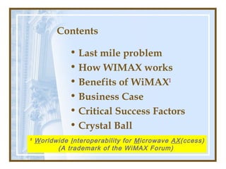 Contents
• Last mile problem
• How WIMAX works
• Benefits of WiMAX1
• Business Case
• Critical Success Factors
• Crystal Ball
1 Worldwide Interoperability for Microwave AX(ccess)
(A trademark of the WiMAX Forum)
 