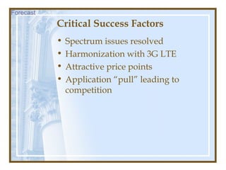 Critical Success Factors
• Spectrum issues resolved
• Harmonization with 3G LTE
• Attractive price points
• Application “pull” leading to
competition
Forecast
 