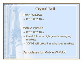 Crystal Ball
• Fixed WiMAX
– IEEE 802.16 a
• Mobile WiMAX
– IEEE 802.16 a
– Great future in high growth emerging
markets
– 3G/4G will prevail in advanced markets
• Candidates for Mobile WiMAX
Forecast
 