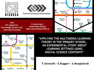“APPLYING THE MULTIMEDIA LEARNING
THEORY IN THE PRIMARY SCHOOL.
AN EXPERIMENTAL STUDY ABOUT
LEARNING SETTINGS USING
DIGITAL SCIENCE CONTENTS”
E-Learning &
Multimedia Design
fabio.serenelli@unimib.it
PhD
ICT applied to
Knowledge Society and
Learning Processes
F.Serenelli – E.Ruggeri – A.MangiatordiF.Serenelli – E.Ruggeri – A.Mangiatordi
 