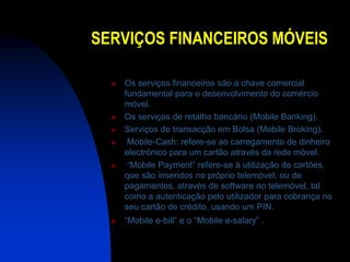SERVIÇOS FINANCEIROS MÓVEIS

     Os serviços financeiros são a chave comercial
      fundamental para o desenvolvimento do comércio
      móvel.
     Os serviços de retalho bancário (Mobile Banking).
     Serviços de transacção em Bolsa (Mobile Broking).
      Mobile-Cash: refere-se ao carregamento de dinheiro
      electrónico para um cartão através da rede móvel.
      “Mobile Payment” refere-se à utilização de cartões,
      que são inseridos no próprio telemóvel, ou de
      pagamentos, através de software no telemóvel, tal
      como a autenticação pelo utilizador para cobrança no
      seu cartão de crédito, usando um PIN.
     “Mobile e-bill” e o “Mobile e-salary” .
 