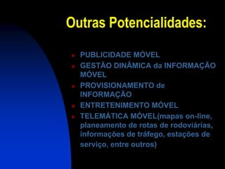 Outras Potencialidades:
   PUBLICIDADE MÓVEL
   GESTÃO DINÂMICA da INFORMAÇÃO
    MÓVEL
   PROVISIONAMENTO de
    INFORMAÇÃO
   ENTRETENIMENTO MÓVEL
   TELEMÁTICA MÓVEL(mapas on-line,
    planeamento de rotas de rodoviárias,
    informações de tráfego, estações de
    serviço, entre outros)
 