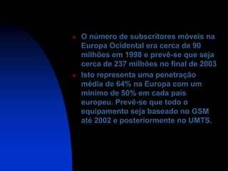    O número de subscritores móveis na
    Europa Ocidental era cerca de 90
    milhões em 1998 e prevê-se que seja
    cerca de 237 milhões no final de 2003
   Isto representa uma penetração
    média de 64% na Europa com um
    mínimo de 50% em cada país
    europeu. Prevê-se que todo o
    equipamento seja baseado no GSM
    até 2002 e posteriormente no UMTS.
 