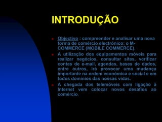 INTRODUÇÃO
   Objectivo : compreender e analisar uma nova
    forma de comércio electrónico: o M-
    COMMERCE (MOBILE COMMERCE).
   A utilização dos equipamentos móveis para
    realizar negócios, consultar sites, verificar
    contas de e-mail, agendas, bases de dados,
    entre outros, irá provocar uma mudança
    importante na ordem económica e social e em
    todos domínios das nossas vidas.
   A chegada dos telemóveis com ligação à
    Internet vem colocar novos desafios ao
    comércio.
 