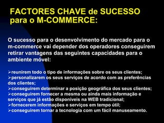 FACTORES CHAVE de SUCESSO
para o M-COMMERCE:

O sucesso para o desenvolvimento do mercado para o
m-commerce vai depender dos operadores conseguirem
retirar vantagens das seguintes capacidades para o
ambiente móvel:

reunirem todo o tipo de informações sobre os seus clientes;
personalizarem os seus serviços de acordo com as preferências
dos clientes;
conseguirem determinar a posição geográfica dos seus clientes;
conseguirem fornecer a mesma ou ainda mais informação e
serviços que já estão disponíveis na WEB tradicional;
fornecerem informações e serviços em tempo útil;
conseguirem tornar a tecnologia com um fácil manuseamento.
 