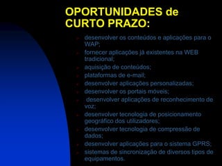 OPORTUNIDADES de
CURTO PRAZO:
    desenvolver os conteúdos e aplicações para o
     WAP;
    fornecer aplicações já existentes na WEB
     tradicional;
    aquisição de conteúdos;
    plataformas de e-mail;
    desenvolver aplicações personalizadas;
    desenvolver os portais móveis;
     desenvolver aplicações de reconhecimento de
     voz;
    desenvolver tecnologia de posicionamento
     geográfico dos utilizadores;
    desenvolver tecnologia de compressão de
     dados;
    desenvolver aplicações para o sistema GPRS;
    sistemas de sincronização de diversos tipos de
     equipamentos.
 