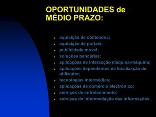 OPORTUNIDADES de
MÉDIO PRAZO:

    aquisição de conteúdos;
    aquisição de portais;
    publicidade móvel;
    soluções bancárias;
    aplicações de interacção máquina-máquina;
    aplicações dependentes da localização do
     utilizador;
    tecnologias intermédias;
    aplicações de comércio electrónico;
    serviços de entretenimento;
    serviços de intermediação das informações.
 