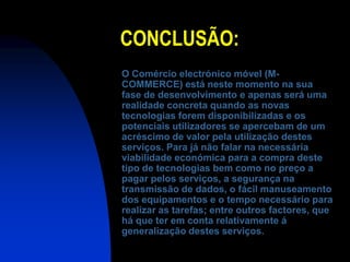 CONCLUSÃO:
O Comércio electrónico móvel (M-
COMMERCE) está neste momento na sua
fase de desenvolvimento e apenas será uma
realidade concreta quando as novas
tecnologias forem disponibilizadas e os
potenciais utilizadores se apercebam de um
acréscimo de valor pela utilização destes
serviços. Para já não falar na necessária
viabilidade económica para a compra deste
tipo de tecnologias bem como no preço a
pagar pelos serviços, a segurança na
transmissão de dados, o fácil manuseamento
dos equipamentos e o tempo necessário para
realizar as tarefas; entre outros factores, que
há que ter em conta relativamente á
generalização destes serviços.
 