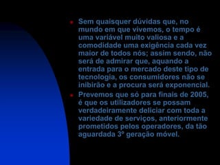    Sem quaisquer dúvidas que, no
    mundo em que vivemos, o tempo é
    uma variável muito valiosa e a
    comodidade uma exigência cada vez
    maior de todos nós; assim sendo, não
    será de admirar que, aquando a
    entrada para o mercado deste tipo de
    tecnologia, os consumidores não se
    inibirão e a procura será exponencial.
   Prevemos que só para finais de 2005,
    é que os utilizadores se possam
    verdadeiramente deliciar com toda a
    variedade de serviços, anteriormente
    prometidos pelos operadores, da tão
    aguardada 3º geração móvel.
 