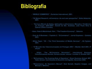 Bibliografia
     - “MOBILE COMMERCE” ; Durlacher International; 2001.

     - “3G Market Research; mCommerce: An end user perspective”, Nokia Networks;
          2001.

     - “Servicos Móveis de Dados, Aplicações e mCommerce. Mercado e Tendências
         em Portugal, 2000-2005”; Estudo do IDC. Analistas: João Paulo Silva &
         Gabriel Chelini Coimbra.

     - Keen, Peter & Mackintosh, Ron ; “The Freedom Economy” , Osborne

     - Guia do E-Business – Capítulo 2: “E-Commerce” ; Jornal Expresso – Outubro
          2001.

     - White Paper: “3G – The Third Generation of Mobile Services” ; AU System,
         2001.

     - “O Mercado das Telecomunicações em Portugal, 2001.”; Maxitel, Abril 2001, 6º
         edição.

     -    Artigo: “The M-Commerce Revolution”. International Business
         Communications Review, Horizon House; volume 1 number 8. October 2001.

     - “M-Commerce: The Evolving Role of Operators”; Sloan Business School, MIT.
         Fabio Armani, Cem Karakas & Alexandre de Zagottis. December 2000.

     - “M-Commerce: An Operator’s Manual”; Nick Barnett, Stephen Hodges, and
         Michael J. Wilshire.
 