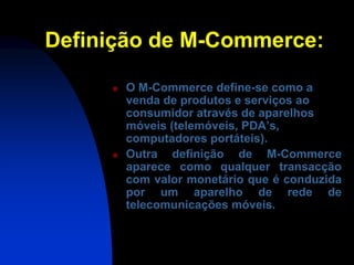 Definição de M-Commerce:

        O M-Commerce define-se como a
         venda de produtos e serviços ao
         consumidor através de aparelhos
         móveis (telemóveis, PDA’s,
         computadores portáteis).
        Outra definição de M-Commerce
         aparece como qualquer transacção
         com valor monetário que é conduzida
         por um aparelho de rede de
         telecomunicações móveis.
 