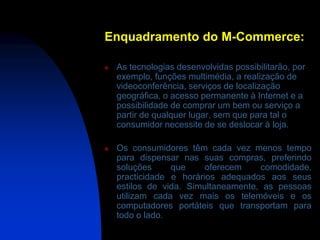 Enquadramento do M-Commerce:

   As tecnologias desenvolvidas possibilitarão, por
    exemplo, funções multimédia, a realização de
    videoconferência, serviços de localização
    geográfica, o acesso permanente à Internet e a
    possibilidade de comprar um bem ou serviço a
    partir de qualquer lugar, sem que para tal o
    consumidor necessite de se deslocar à loja.

   Os consumidores têm cada vez menos tempo
    para dispensar nas suas compras, preferindo
    soluções     que     oferecem    comodidade,
    practicidade e horários adequados aos seus
    estilos de vida. Simultaneamente, as pessoas
    utilizam cada vez mais os telemóveis e os
    computadores portáteis que transportam para
    todo o lado.
 