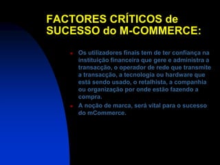 FACTORES CRÍTICOS de
SUCESSO do M-COMMERCE:
      Os utilizadores finais tem de ter confiança na
       instituição financeira que gere e administra a
       transacção, o operador de rede que transmite
       a transacção, a tecnologia ou hardware que
       está sendo usado, o retalhista, a companhia
       ou organização por onde estão fazendo a
       compra.
      A noção de marca, será vital para o sucesso
       do mCommerce.
 
