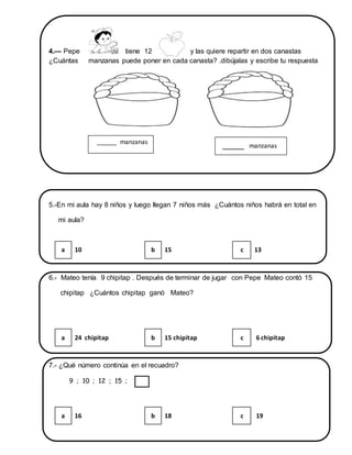 4.— Pepe tiene 12 y las quiere repartir en dos canastas
¿Cuántas manzanas puede poner en cada canasta? .dibújalas y escribe tu respuesta
5.-En mi aula hay 8 niños y luego llegan 7 niños más ¿Cuántos niños habrá en total en
mi aula?
6.- Mateo tenía 9 chipitap . Después de terminar de jugar con Pepe Mateo contó 15
chipitap ¿Cuántos chipitap ganó Mateo?
7.- ¿Qué número continúa en el recuadro?
9 ; 10 ; 12 ; 15 ;
a 10 b 15 c 13
a 24 chipitap b 15 chipitap c 6 chipitap
a 16 b 18 c 19
______ manzanas
_____ manzanas
 