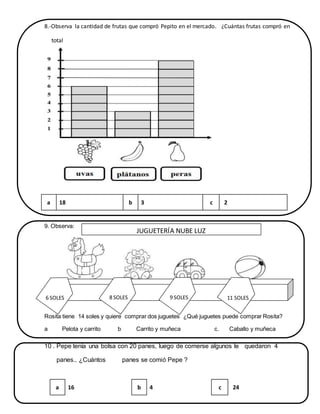 8.-Observa la cantidad de frutas que compró Pepito en el mercado. ¿Cuántas frutas compró en
total
Marca la respuesta
9. Observa:
9.-
Rosita tiene 14 soles y quiere comprar dos juguetes ¿Qué juguetes puede comprar Rosita?
a Pelota y carrito b Carrito y muñeca c. Caballo y muñeca
10 . Pepe tenía una bolsa con 20 panes, luego de comerse algunos le quedaron 4
panes.. ¿Cuántos panes se comió Pepe ?
a 18 b 3 c 2
a 16 b 4 c 24
6 SOLES 9 SOLES8 SOLES 11 SOLES
JUGUETERÍA NUBE LUZ
 