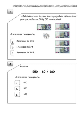ELABORACIÓN: PROF. MANUEL LUQUE LLANQUI-FORMADOR DE ACOMPAÑANTES PEDAGÓGICOS 3
¿Cuántas monedas de cinco soles agregarías a esta cantidad
para que esté entre 505 y 515 nuevos soles?
Ahora marca tu respuesta.
Resuelve
550 - 80 + 180
Ahora marca tu respuesta.
3
4
a
b
c
470
550
650
a
b
c
2 monedas de S/.5
1 monedas de S/.5
3 monedas de S/.5
 