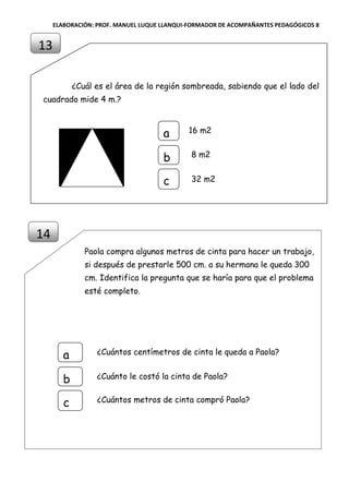 ELABORACIÓN: PROF. MANUEL LUQUE LLANQUI-FORMADOR DE ACOMPAÑANTES PEDAGÓGICOS 8
¿Cuál es el área de la región sombreada, sabiendo que el lado del
cuadrado mide 4 m.?
Paola compra algunos metros de cinta para hacer un trabajo,
si después de prestarle 500 cm. a su hermana le queda 300
cm. Identifica la pregunta que se haría para que el problema
esté completo.
13
14
16 m2a
b
c
8 m2
32 m2
¿Cuántos centímetros de cinta le queda a Paola?a
b
c
¿Cuánto le costó la cinta de Paola?
¿Cuántos metros de cinta compró Paola?
 