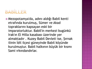 bABİLLERMezopotamya'da, adını aldığı Babil kenti etrafında kurulmuş, Sümer ve Akad topraklarını kapsayan eski bir imparatorluktur. Babil'in merkezi bugünkü Irak'ın El Hilla kasabası üzerinde yer almaktadır . Kuzey Babil Devleti ise, Şırnak ilinin İdil ilçesi güneyinde Babil köyünde kurulmuştur. Babil halkının büyük bir kısmı Sami ırkındandırlar.