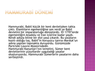 Hammurabİ DönemİHammurabi, Babil küçük bir kent devletiyken tahta çıktı. Elamlıların egemenliğine son verdi ve Babil devletini bir imparatorluğa dönüştürdü. İÖ 1770’lerde egemenliğini Anadolu ve İran içlerine kadar yaydı. Kendi adıyla biline bir dizi yasa çıkardı. Bu yasaların kazılı olduğu taş, Babil’in koruyucu tanrısı Marduk’un adına yapılan tapınakta duruyordu. Günümüzde Paris'teki Louvre Müzesi'ndedir.Hammurabi Kanunları’nın temelini, Sümer kent devletlerinin yüzyıllardır uyguladığı yasalar oluşturuyordu. Hammurabi üin yasalarını daha sertleştirdi.