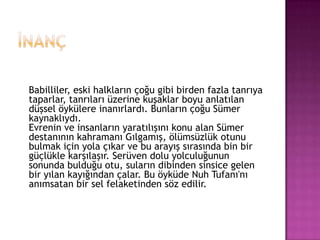 İnançBabilliler, eski halkların çoğu gibi birden fazla tanrıya taparlar, tanrıları üzerine kuşaklar boyu anlatılan düşsel öykülere inanırlardı. Bunların çoğu Sümer kaynaklıydı.Evrenin ve insanların yaratılışını konu alan Sümer destanının kahramanı Gılgamış, ölümsüzlük otunu bulmak için yola çıkar ve bu arayış sırasında bin bir güçlükle karşılaşır. Serüven dolu yolculuğunun sonunda bulduğu otu, suların dibinden sinsice gelen bir yılan kayığından çalar. Bu öyküde Nuh Tufanı'nı anımsatan bir sel felaketinden söz edilir.