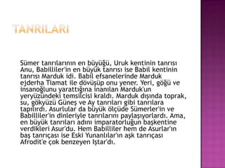 TanrILARISümer tanrılarının en büyüğü, Uruk kentinin tanrısı Anu, Babilliler'in en büyük tanrısı ise Babil kentinin tanrısı Marduk idi. Babil efsanelerinde Marduk ejderha Tiamat ile dövüşüp onu yener. Yeri, göğü ve insanoğlunu yarattığına inanılan Marduk'un yeryüzündeki temsilcisi kraldı. Marduk dışında toprak, su, gökyüzü Güneş ve Ay tanrıları gibi tanrılara tapılırdı. Asurlular da büyük ölçüde ü'in ve Babilliler'in dinleriyle tanrılarını paylaşıyorlardı. Ama, en büyük tanrıları adını imparatorluğun başkentine verdikleri Asur'du. Hem Babilliler hem de Asurlar'ın baş tanrıçası ise Eski Yunanlılar'ın aşk tanrıçası Afrodit'e çok benzeyen Iştar'dı.