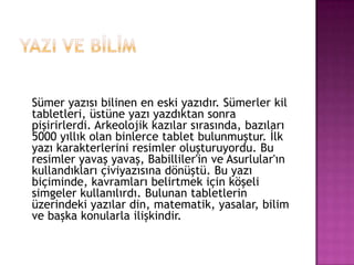 YAZI VE BİLİMSümer yazısı bilinen en eski yazıdır. ü kil tabletleri, üstüne yazı yazdıktan sonra pişirirlerdi. Arkeolojik kazılar sırasında, bazıları 5000 yıllık olan binlerce tablet bulunmuştur. İlk yazı karakterlerini resimler oluşturuyordu. Bu resimler yavaş yavaş, Babilliler'in ve Asurlular'ın kullandıkları çiviyazısına dönüştü. Bu yazı biçiminde, kavramları belirtmek için köşeli simgeler kullanılırdı. Bulunan tabletlerin üzerindeki yazılar din, matematik, yasalar, bilim ve başka konularla ilişkindir.