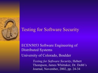 Testing for Software Security ECEN5053 Software Engineering of Distributed Systems University of Colorado, Boulder Testing for Software Security , Hebert Thompson, James Whittaker, Dr. Dobb’s Journal, November, 2002, pp. 24-34 