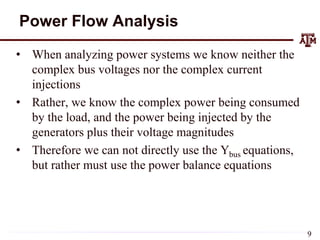Power Flow Analysis
• When analyzing power systems we know neither the
complex bus voltages nor the complex current
injections
• Rather, we know the complex power being consumed
by the load, and the power being injected by the
generators plus their voltage magnitudes
• Therefore we can not directly use the Ybus equations,
but rather must use the power balance equations
9
 