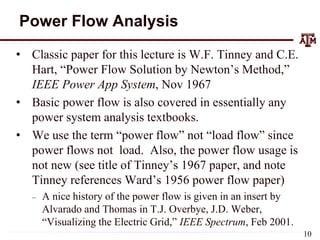 Power Flow Analysis
• Classic paper for this lecture is W.F. Tinney and C.E.
Hart, “Power Flow Solution by Newton’s Method,”
IEEE Power App System, Nov 1967
• Basic power flow is also covered in essentially any
power system analysis textbooks.
• We use the term “power flow” not “load flow” since
power flows not load. Also, the power flow usage is
not new (see title of Tinney’s 1967 paper, and note
Tinney references Ward’s 1956 power flow paper)
– A nice history of the power flow is given in an insert by
Alvarado and Thomas in T.J. Overbye, J.D. Weber,
“Visualizing the Electric Grid,” IEEE Spectrum, Feb 2001.
10
 