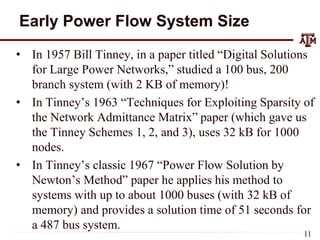 Early Power Flow System Size
• In 1957 Bill Tinney, in a paper titled “Digital Solutions
for Large Power Networks,” studied a 100 bus, 200
branch system (with 2 KB of memory)!
• In Tinney’s 1963 “Techniques for Exploiting Sparsity of
the Network Admittance Matrix” paper (which gave us
the Tinney Schemes 1, 2, and 3), uses 32 kB for 1000
nodes.
• In Tinney’s classic 1967 “Power Flow Solution by
Newton’s Method” paper he applies his method to
systems with up to about 1000 buses (with 32 kB of
memory) and provides a solution time of 51 seconds for
a 487 bus system.
11
 