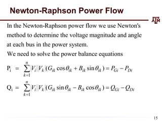 Newton-Raphson Power Flow
i
1
In the Newton-Raphson power flow we use Newton's
method to determine the voltage magnitude and angle
at each bus in the power system.
We need to solve the power balance equations
P ( cos
n
i k ik ik
k
V V G 

 

i
1
sin )
Q ( sin cos )
ik ik Gi Di
n
i k ik ik ik ik Gi Di
k
B P P
V V G B Q Q

 

 
   

15
 