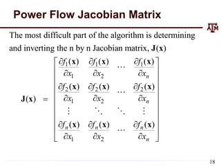 Power Flow Jacobian Matrix
1 1 1
1 2
2 2 2
1 2
1 2
The most difficult part of the algorithm is determining
and inverting the n by n Jacobian matrix, ( )
( ) ( ) ( )
( ) ( ) ( )
( )
( ) ( ) ( )
n
n
n n n
n
f f f
x x x
f f f
x x x
f f f
x x x
  

   

  

   

  
  

J x
x x x
x x x
J x
x x x





 
 
 
 

18
 