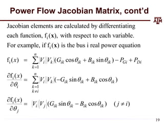 Power Flow Jacobian Matrix, cont’d
i
i
i
1
Jacobian elements are calculated by differentiating
each function, f ( ), with respect to each variable.
For example, if f ( ) is the bus i real power equation
f ( ) ( cos sin )
n
i k ik ik ik ik Gi
k
x V V G B P P
 

   

x
x
i
1
i
f ( )
( sin cos )
f ( )
( sin cos ) ( )
Di
n
i k ik ik ik ik
i k
k i
i j ik ik ik ik
j
x
V V G B
x
V V G B j i
 

 




  


  


19
 