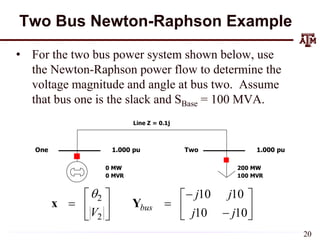 Two Bus Newton-Raphson Example
• For the two bus power system shown below, use
the Newton-Raphson power flow to determine the
voltage magnitude and angle at bus two. Assume
that bus one is the slack and SBase = 100 MVA.
Line Z = 0.1j
One Two
1.000 pu 1.000 pu
200 MW
100 MVR
0 MW
0 MVR
2
2
10 10
10 10
bus
j j
V j j
 
   
 
   

 
 
x Y
20
 